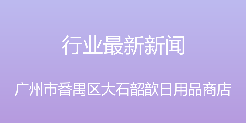 行业最新新闻 - 广州市番禺区大石韶歆日用品商店